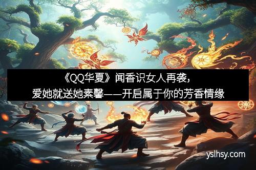 《QQ华夏》闻香识女人再袭，爱她就送她素馨——开启属于你的芳香情缘